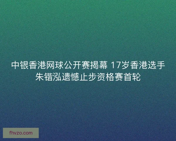 中银香港网球公开赛揭幕 17岁香港选手朱锴泓遗憾止步资格赛首轮