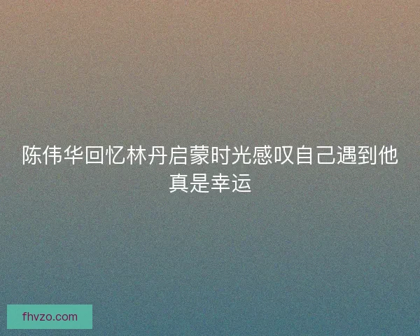 陈伟华回忆林丹启蒙时光感叹自己遇到他真是幸运